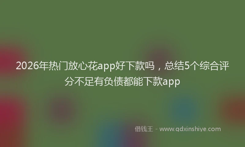 2026年热门放心花app好下款吗，总结5个综合评分不足有负债都能下款app