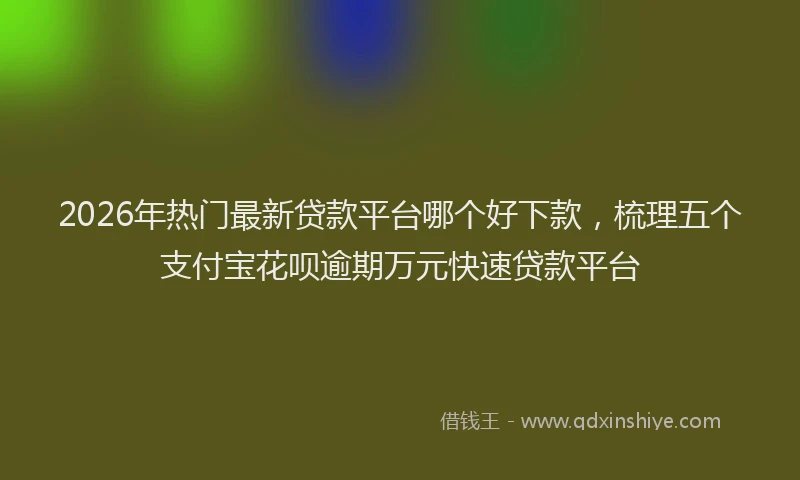 2026年热门最新贷款平台哪个好下款，梳理五个支付宝花呗逾期万元快速贷款平台
