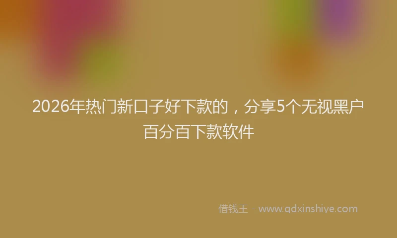 2026年热门新口子好下款的，分享5个无视黑户百分百下款软件