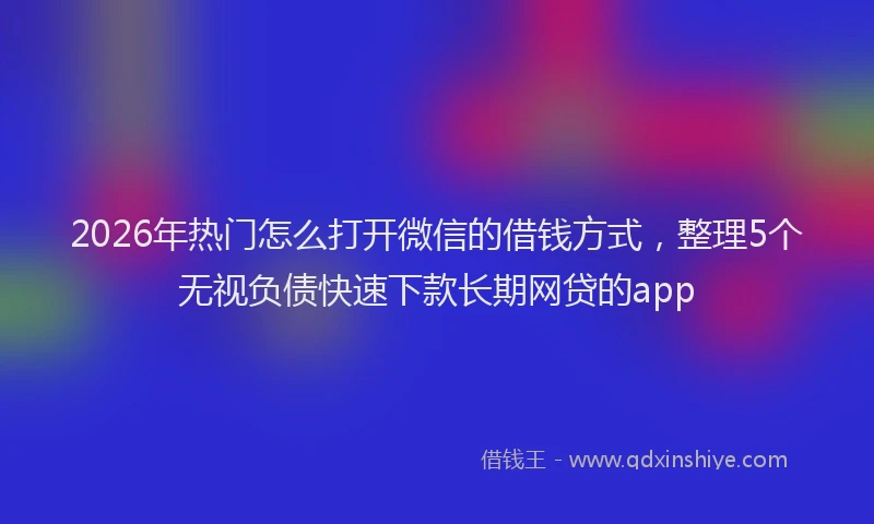 2026年热门怎么打开微信的借钱方式，整理5个无视负债快速下款长期网贷的app