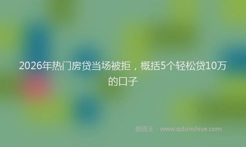 2026年热门房贷当场被拒，概括5个轻松贷10万的口子