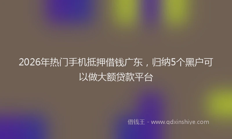 2026年热门手机抵押借钱广东，归纳5个黑户可以做大额贷款平台