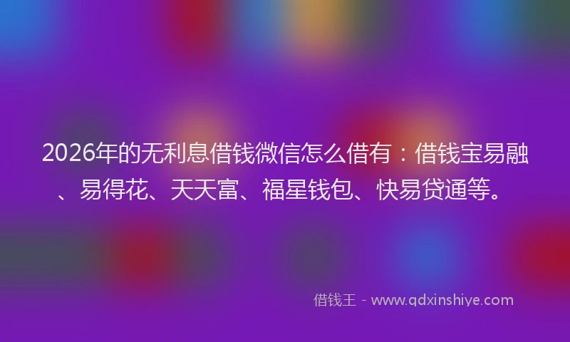 2026年的无利息借钱微信怎么借有：借钱宝易融、易得花、天天富、福星钱包、快易贷通等。