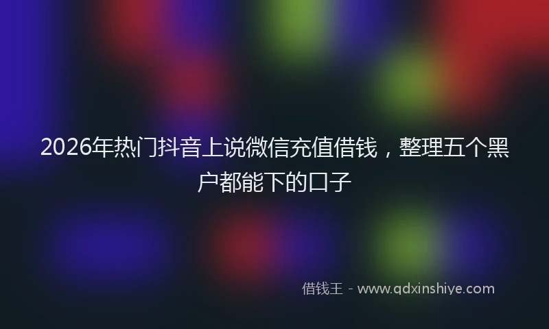 2026年热门抖音上说微信充值借钱，整理五个黑户都能下的口子