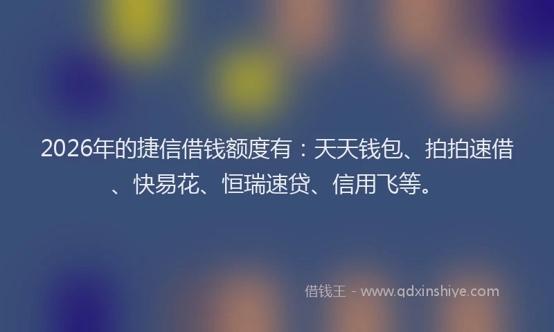 2026年的捷信借钱额度有：天天钱包、拍拍速借、快易花、恒瑞速贷、信用飞等。
