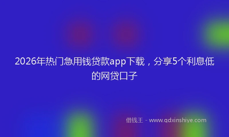 2026年热门急用钱贷款app下载，分享5个利息低的网贷口子