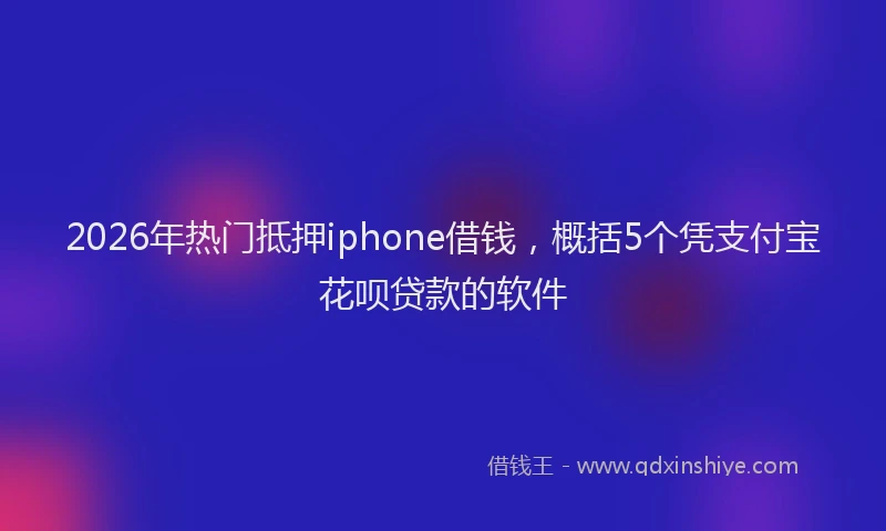 2026年热门抵押iphone借钱，概括5个凭支付宝花呗贷款的软件