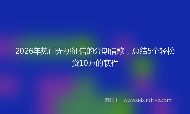 2026年热门无视征信的分期借款，总结5个轻松贷10万的软件