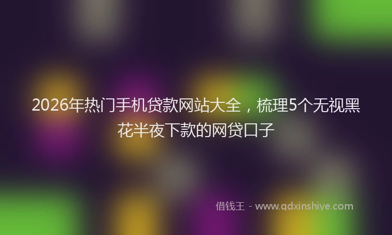 2026年热门手机贷款网站大全，梳理5个无视黑花半夜下款的网贷口子