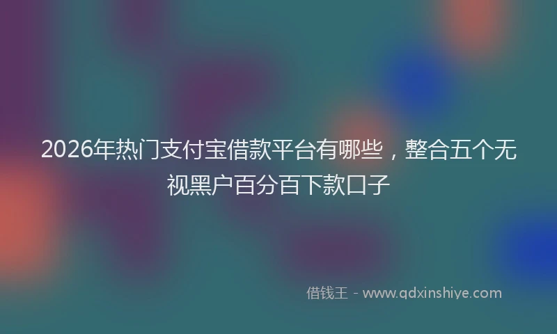2026年热门支付宝借款平台有哪些，整合五个无视黑户百分百下款口子