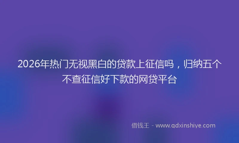 2026年热门无视黑白的贷款上征信吗，归纳五个不查征信好下款的网贷平台