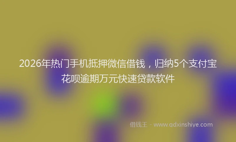 2026年热门手机抵押微信借钱，归纳5个支付宝花呗逾期万元快速贷款软件
