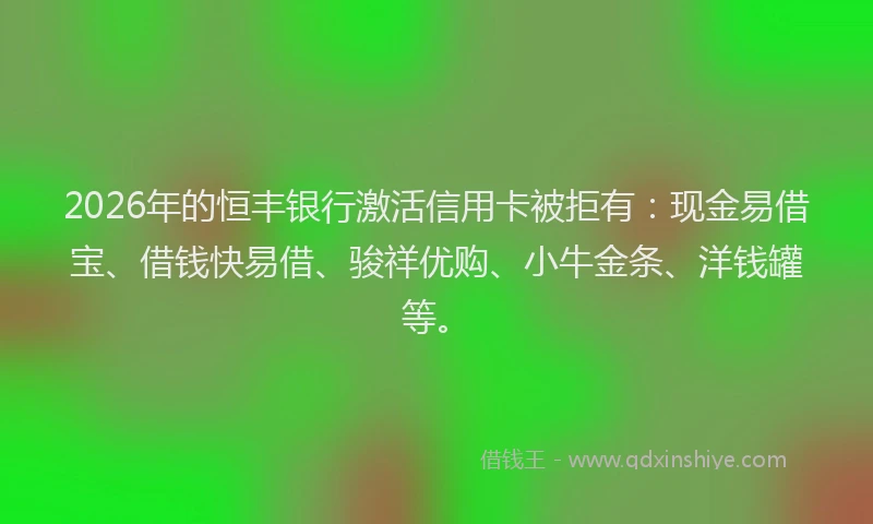 2026年的恒丰银行激活信用卡被拒有：现金易借宝、借钱快易借、骏祥优购、小牛金条、洋钱罐等。