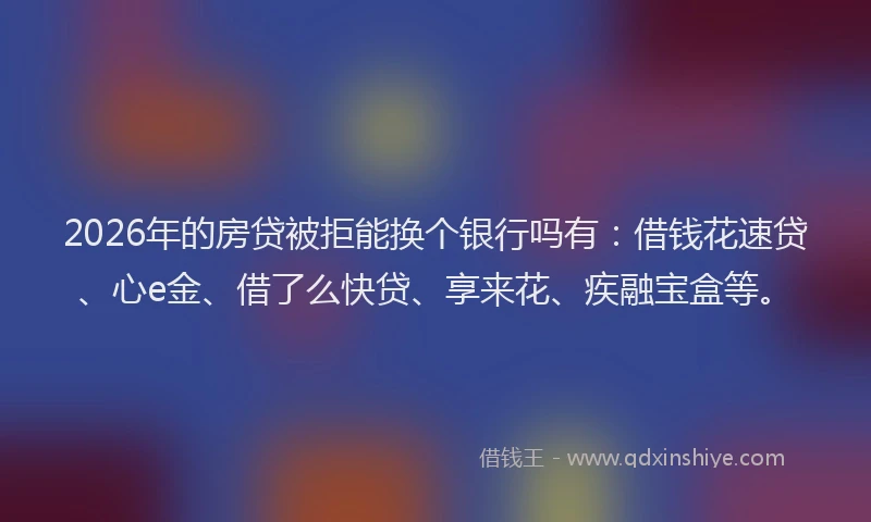 2026年的房贷被拒能换个银行吗有：借钱花速贷、心e金、借了么快贷、享来花、疾融宝盒等。