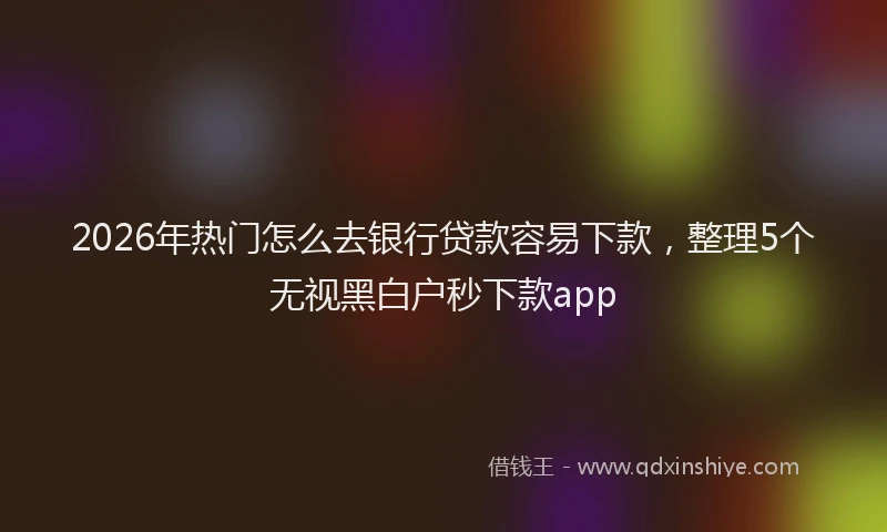 2026年热门怎么去银行贷款容易下款，整理5个无视黑白户秒下款app