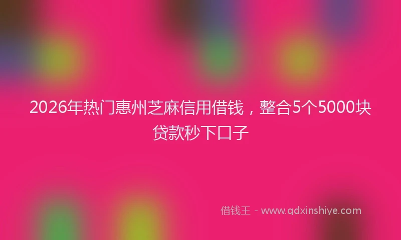 2026年热门惠州芝麻信用借钱，整合5个5000块贷款秒下口子