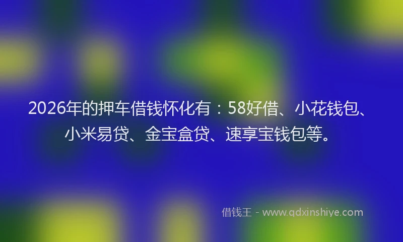 2026年的押车借钱怀化有：58好借、小花钱包、小米易贷、金宝盒贷、速享宝钱包等。
