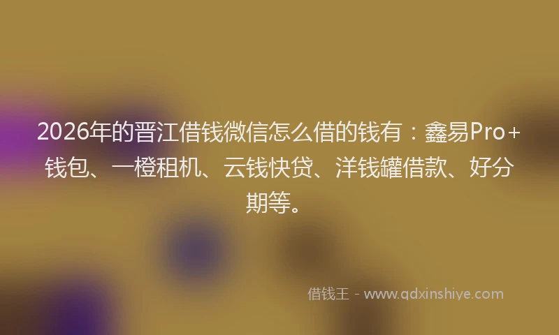 2026年的晋江借钱微信怎么借的钱有：鑫易Pro+钱包、一橙租机、云钱快贷、洋钱罐借款、好分期等。