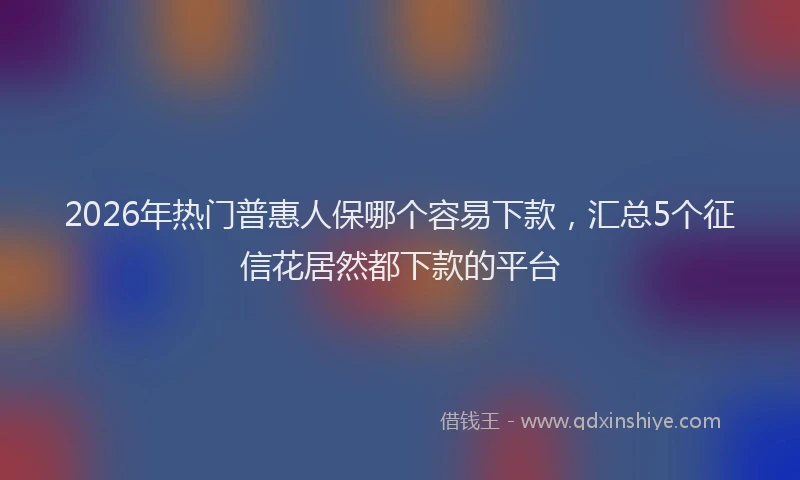 2026年热门普惠人保哪个容易下款，汇总5个征信花居然都下款的平台