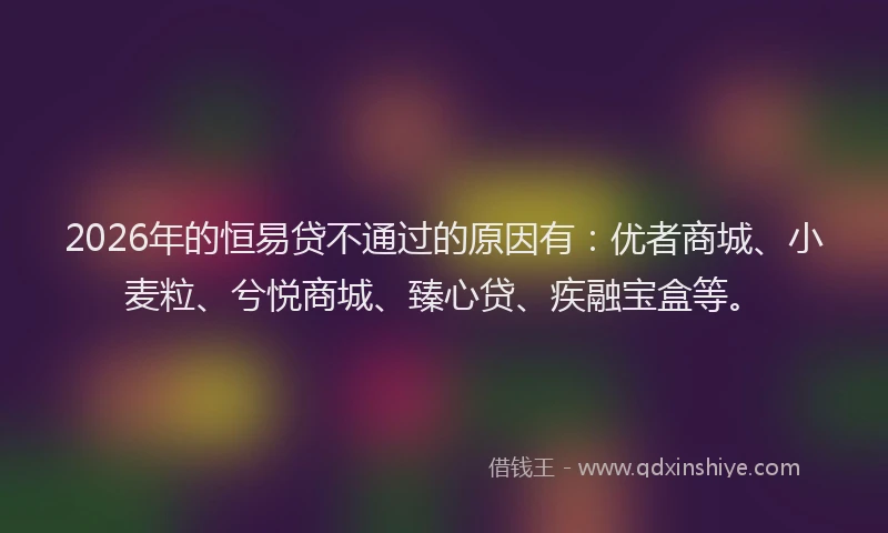 2026年的恒易贷不通过的原因有：优者商城、小麦粒、兮悦商城、臻心贷、疾融宝盒等。