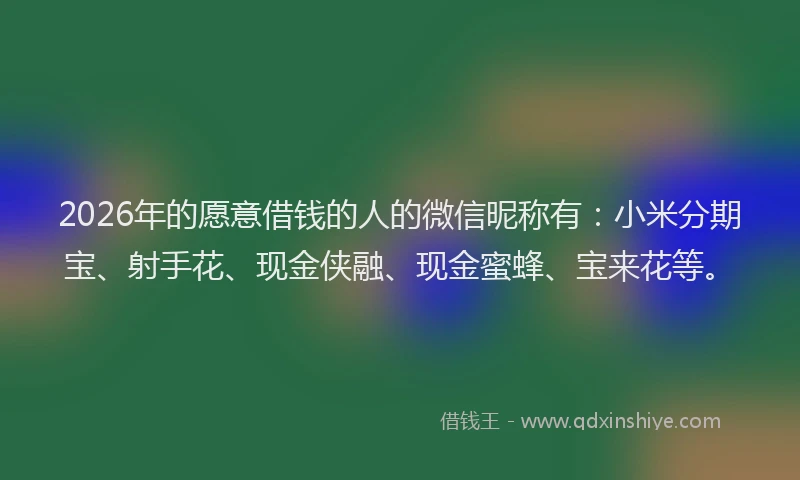 2026年的愿意借钱的人的微信昵称有:小米分期宝、射手花、现金侠融、现金蜜蜂、宝来花等。