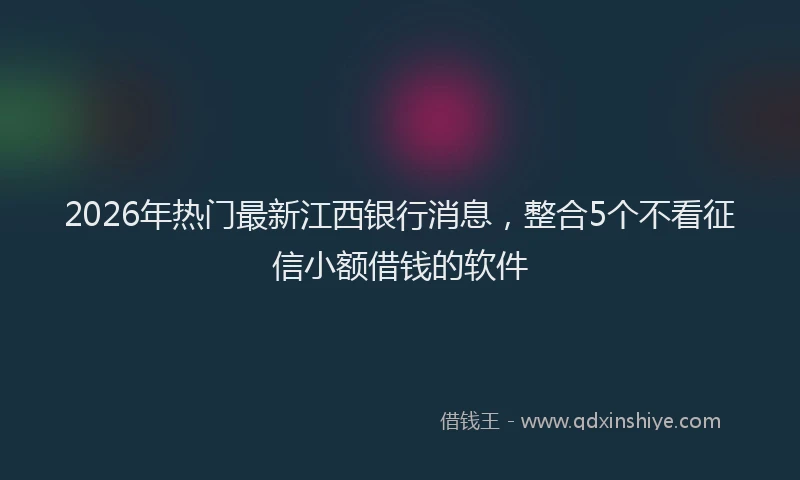 2026年热门最新江西银行消息，整合5个不看征信小额借钱的软件