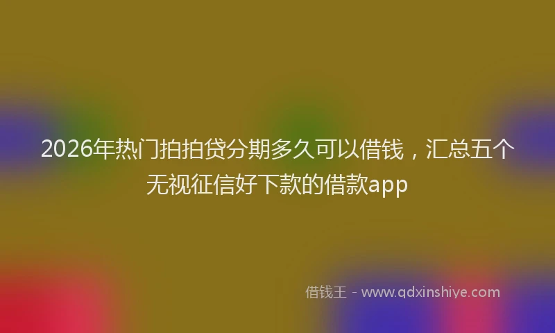 2026年热门拍拍贷分期多久可以借钱，汇总五个无视征信好下款的借款app