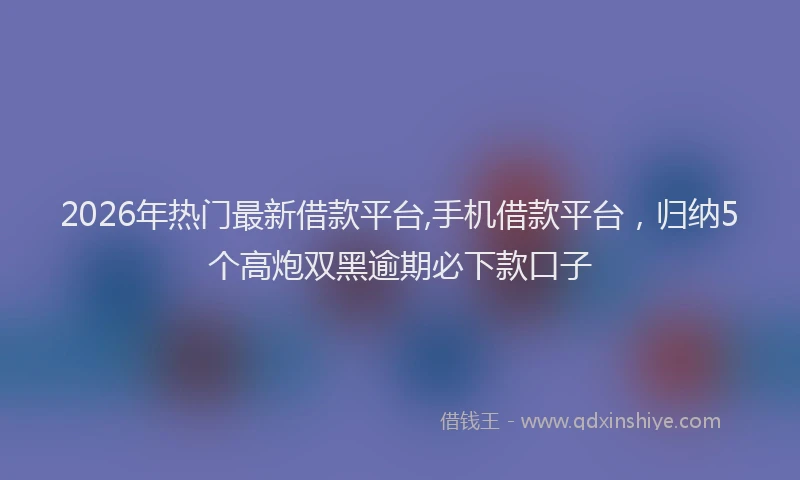 2026年热门最新借款平台,手机借款平台，归纳5个高炮双黑逾期必下款口子