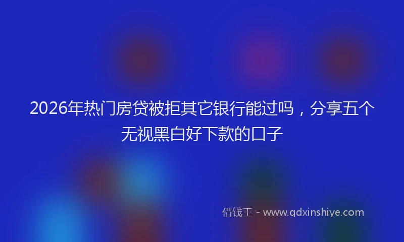 2026年热门房贷被拒其它银行能过吗，分享五个无视黑白好下款的口子
