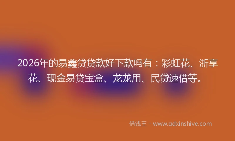 2026年的易鑫贷贷款好下款吗有：彩虹花、浙享花、现金易贷宝盒、龙龙用、民贷速借等。