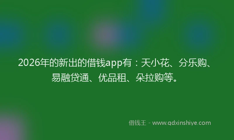 2026年的新出的借钱app有：天小花、分乐购、易融贷通、优品租、朵拉购等。