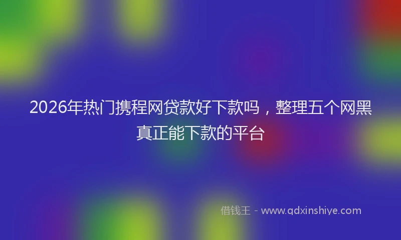 2026年热门携程网贷款好下款吗，整理五个网黑真正能下款的平台