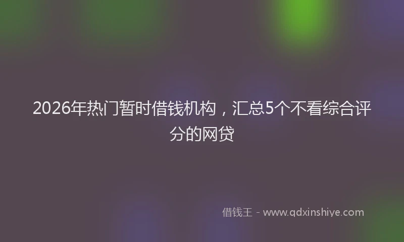 2026年热门暂时借钱机构，汇总5个不看综合评分的网贷