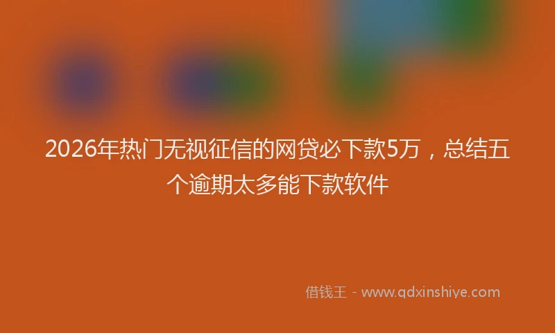 2026年热门无视征信的网贷必下款5万,总结五个逾期太多能下款软件