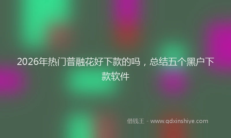 2026年热门普融花好下款的吗，总结五个黑户下款软件