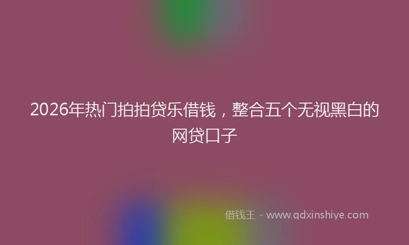 2026年热门拍拍贷乐借钱，整合五个无视黑白的网贷口子