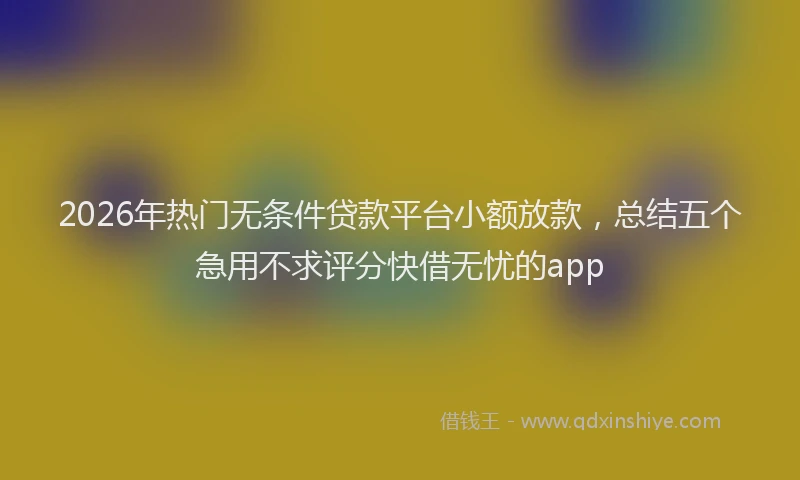 2026年热门无条件贷款平台小额放款，总结五个急用不求评分快借无忧的app