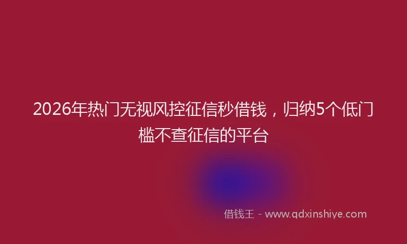 2026年热门无视风控征信秒借钱，归纳5个低门槛不查征信的平台