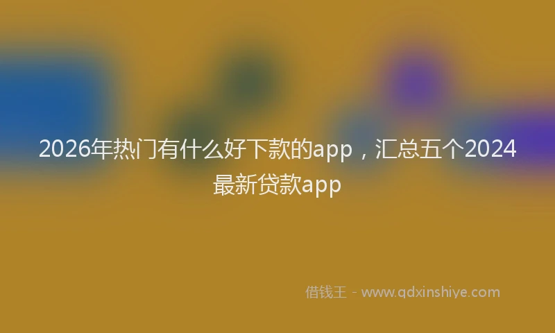2026年热门有什么好下款的app，汇总五个2024最新贷款app