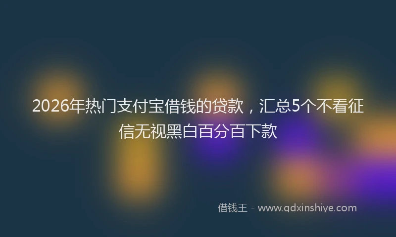 2026年热门支付宝借钱的贷款，汇总5个不看征信无视黑白百分百下款