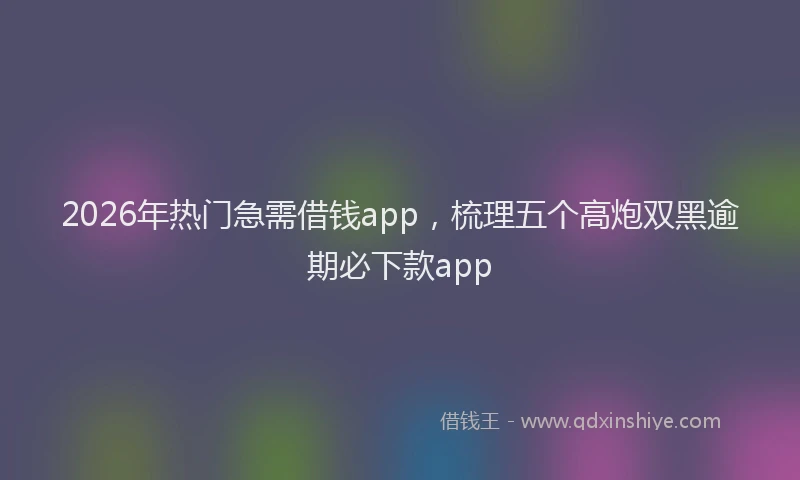 2026年热门急需借钱app，梳理五个高炮双黑逾期必下款app