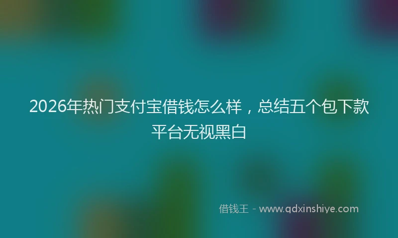 2026年热门支付宝借钱怎么样,总结五个包下款平台无视黑白