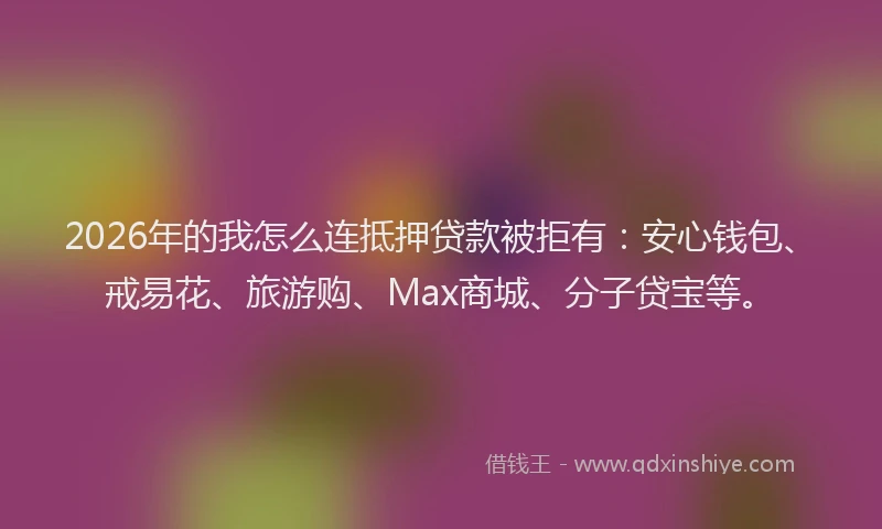 2026年的我怎么连抵押贷款被拒有：安心钱包、戒易花、旅游购、Max商城、分子贷宝等。