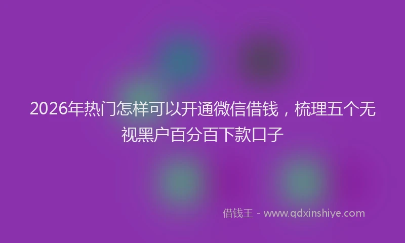 2026年热门怎样可以开通微信借钱，梳理五个无视黑户百分百下款口子