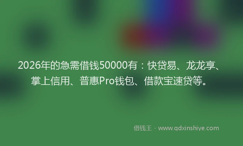 2026年的急需借钱50000有：快贷易、龙龙享、掌上信用、普惠Pro钱包、借款宝速贷等。