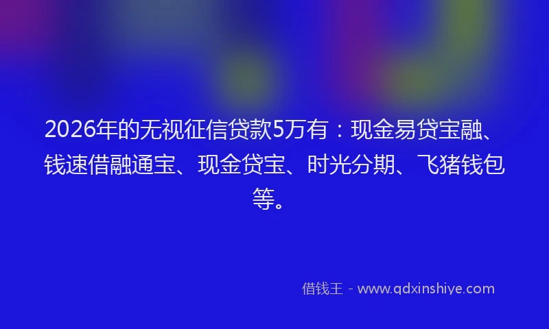 2026年的无视征信贷款5万有：现金易贷宝融、钱速借融通宝、现金贷宝、时光分期、飞猪钱包等。
