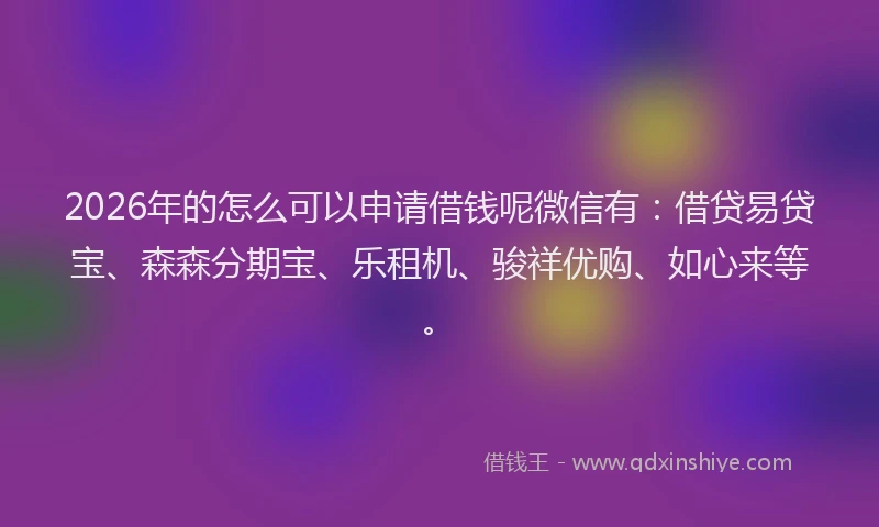 2026年的怎么可以申请借钱呢微信有：借贷易贷宝、森森分期宝、乐租机、骏祥优购、如心来等。