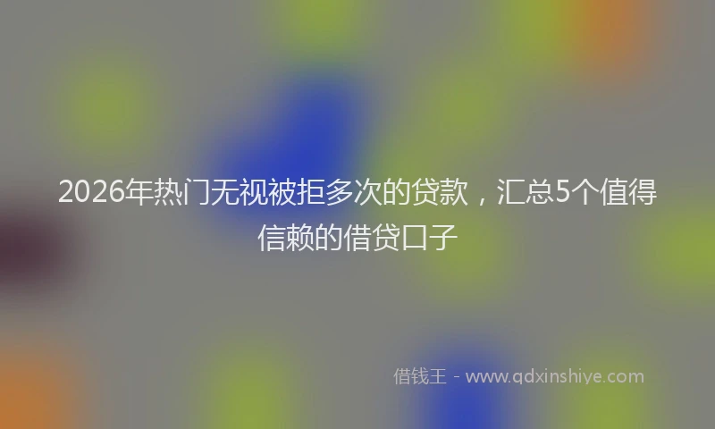 2026年热门无视被拒多次的贷款，汇总5个值得信赖的借贷口子