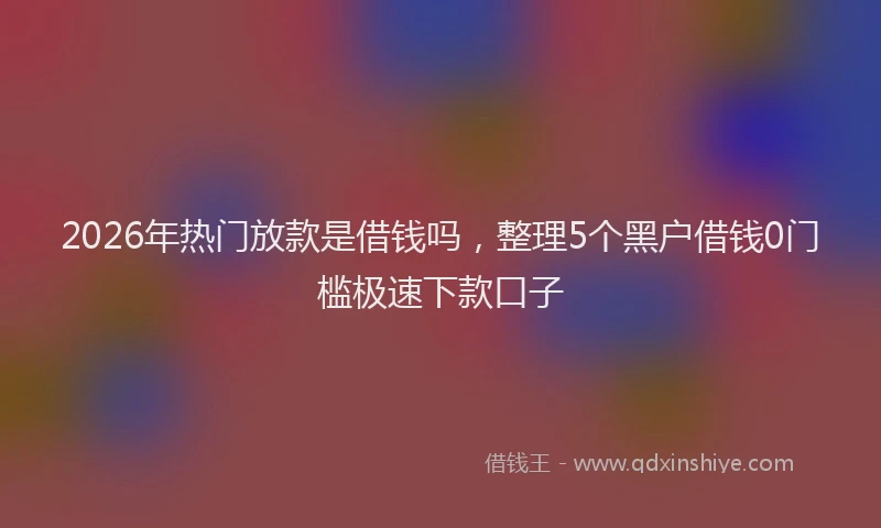 2026年热门放款是借钱吗，整理5个黑户借钱0门槛极速下款口子