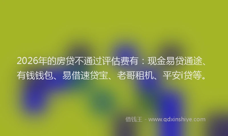 2026年的房贷不通过评估费有：现金易贷通途、有钱钱包、易借速贷宝、老哥租机、平安i贷等。
